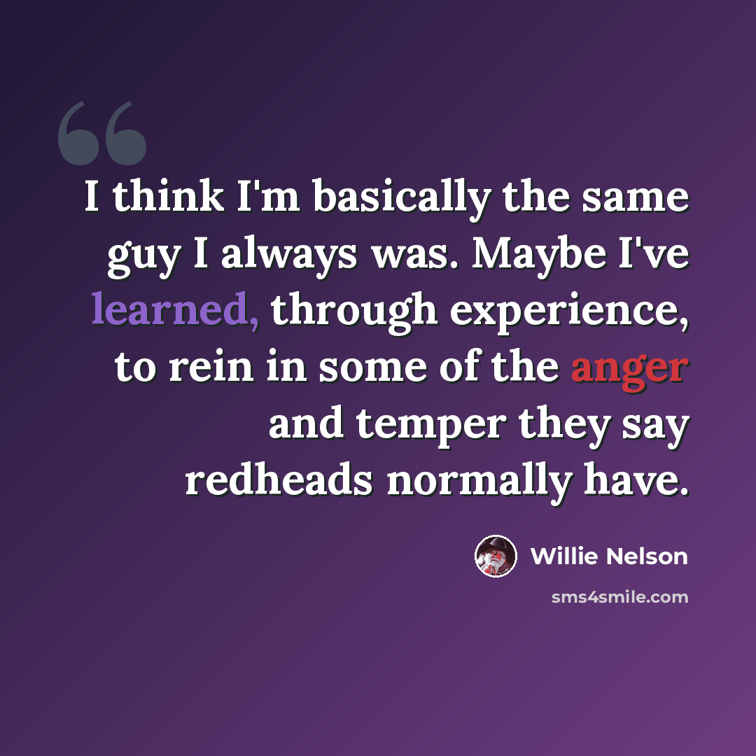 “I think I'm basically the same guy I always was. Maybe I've learned, through experience, to rein in some of the anger and temper they say redheads normally have.” quote by Willie Nelson