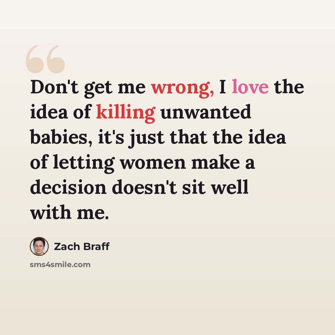 “Don't get me wrong, I love the idea of killing unwanted babies, it's just that the idea of letting women make a decision doesn't sit well with me.” quote by Zach Braff