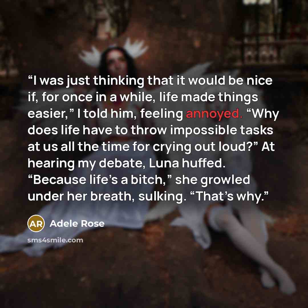 “I was just thinking that it would be nice if, for once in a while, life made things easier,” I told him, feeling annoyed. “Why does life have to throw impossible tasks at us all the time for crying out loud?” At hearing my debate, Luna huffed. “Because life’s a bitch,” she growled under her…” quote by Adele Rose