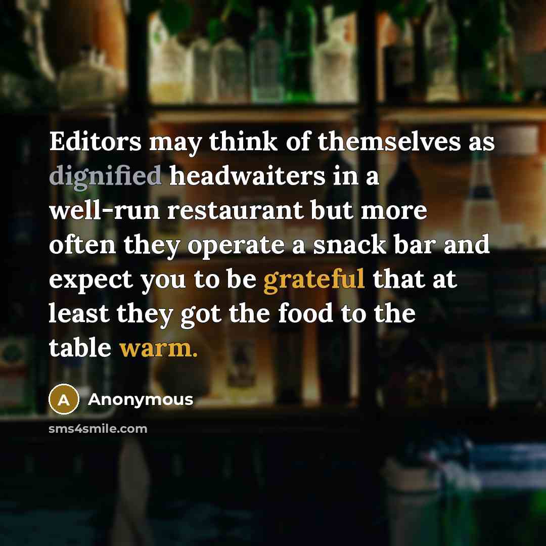 “Editors may think of themselves as dignified headwaiters in a well-run restaurant but more often they operate a snack bar and expect you to be grateful that at least they got the food to the table warm.” quote by Anonymous