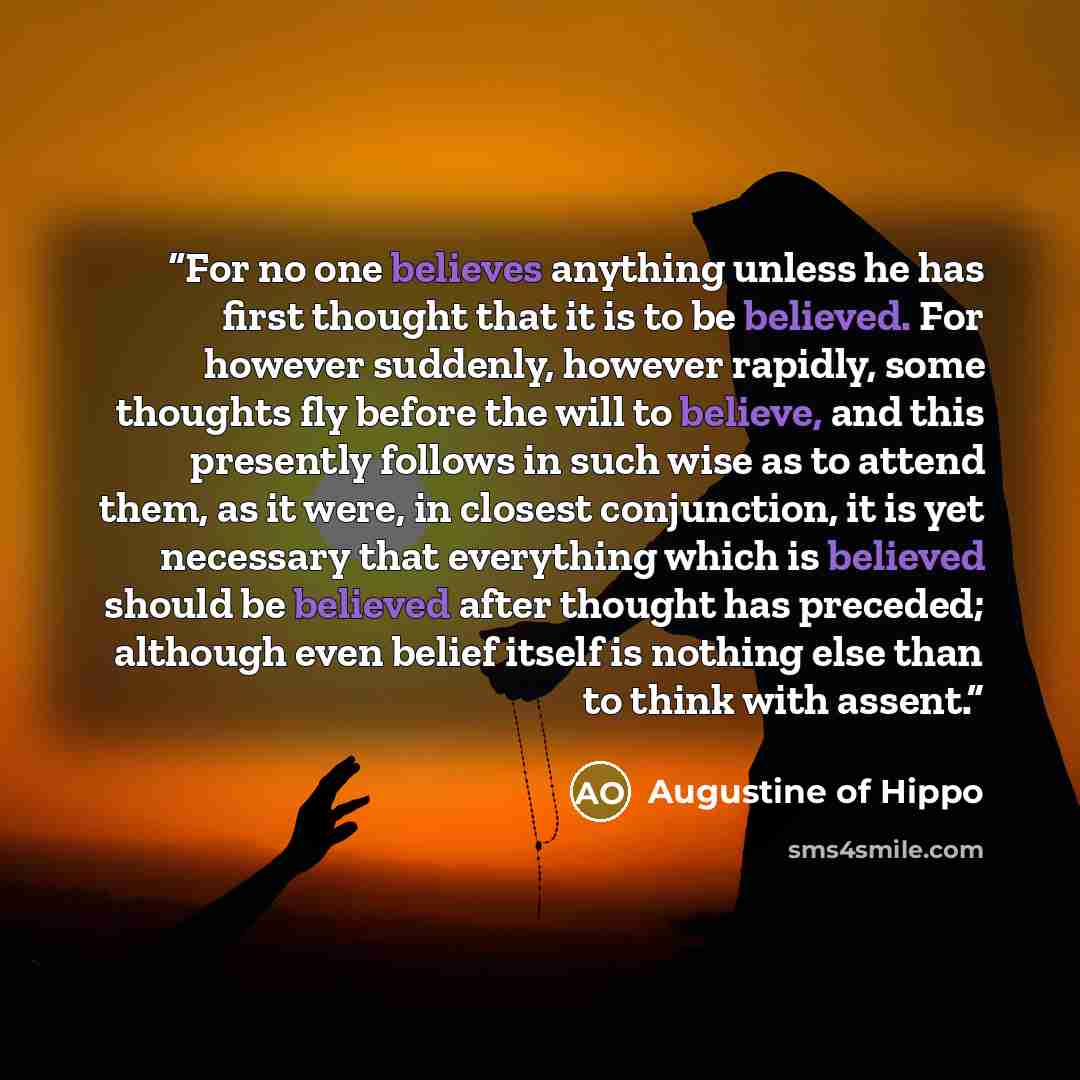“For no one believes anything unless he has first thought that it is to be believed. For however suddenly, however rapidly, some thoughts fly before the will to believe, and this presently follows in such wise as to attend them, as it were, in closest conjunction, it is yet necessary that…” quote by Augustine of Hippo