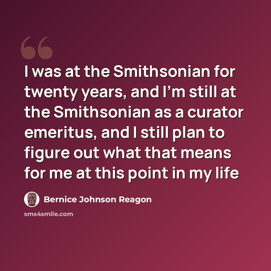“I was at the Smithsonian for twenty years, and I'm still at the Smithsonian as a curator emeritus, and I still plan to figure out what that means for me at this point in my life” quote by Bernice Johnson Reagon