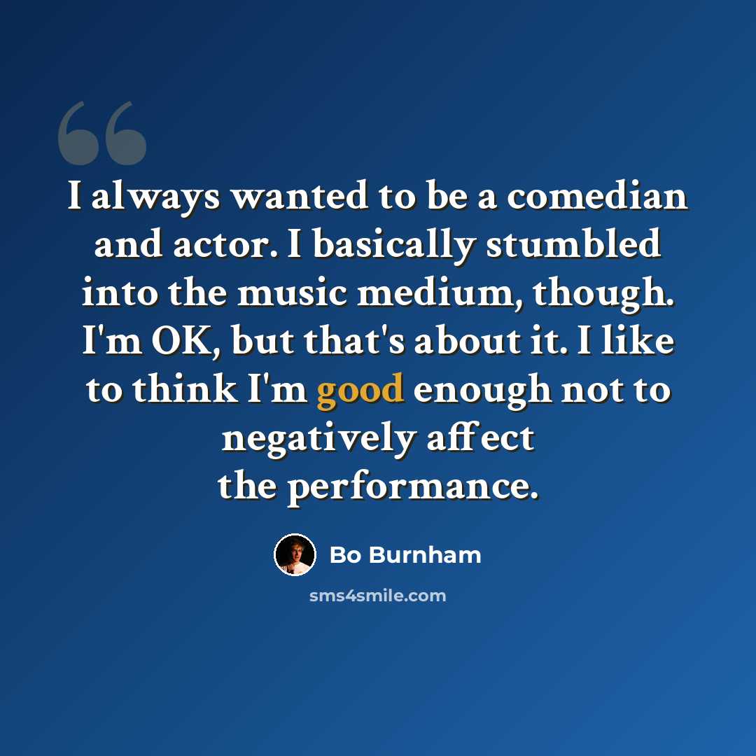 “I always wanted to be a comedian and actor. I basically stumbled into the music medium, though. I'm OK, but that's about it. I like to think I'm good enough not to negatively affect the performance.” quote by Bo Burnham