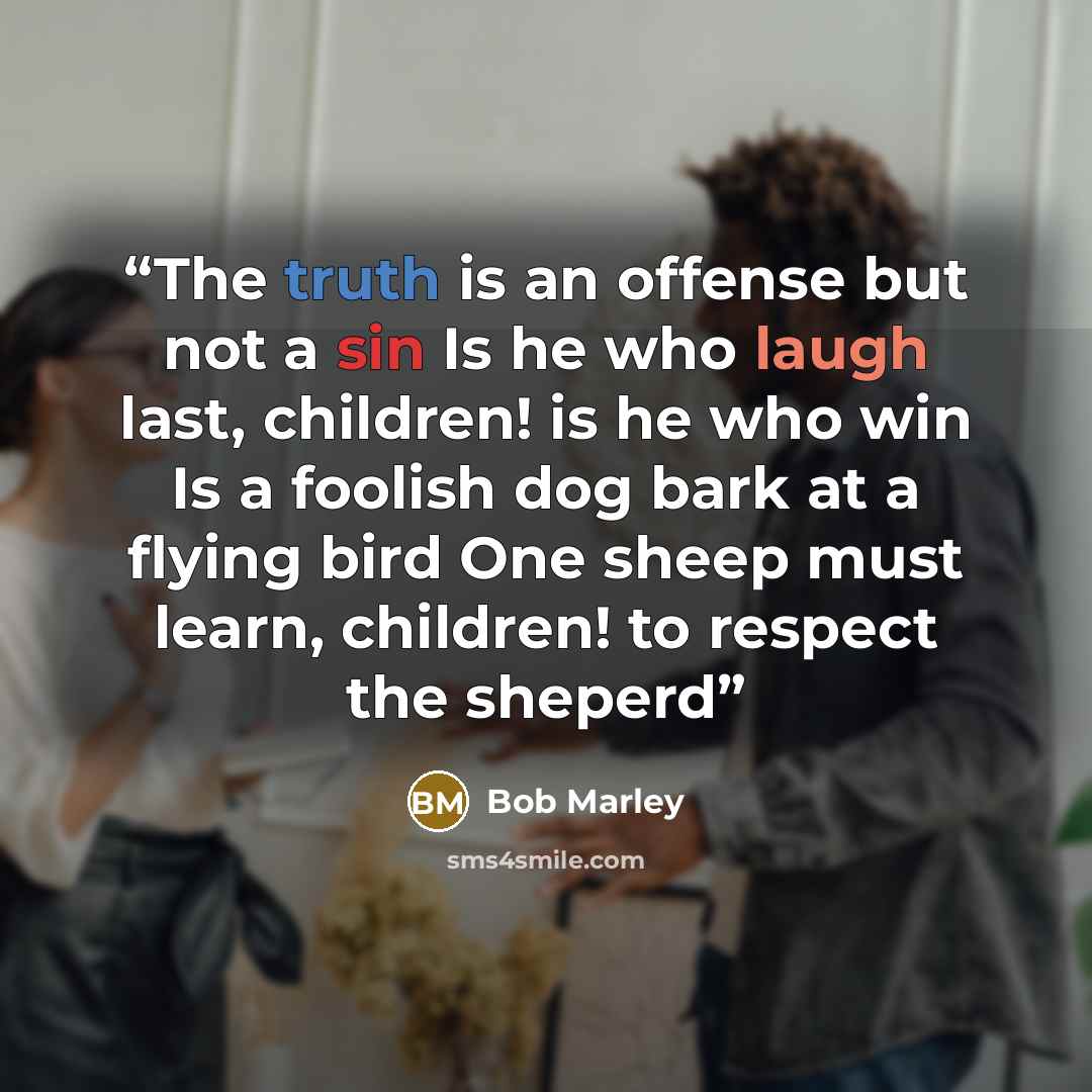 “The truth is an offense but not a sin Is he who laugh last, children! is he who win Is a foolish dog bark at a flying bird One sheep must learn, children! to respect the sheperd” quote by Bob Marley