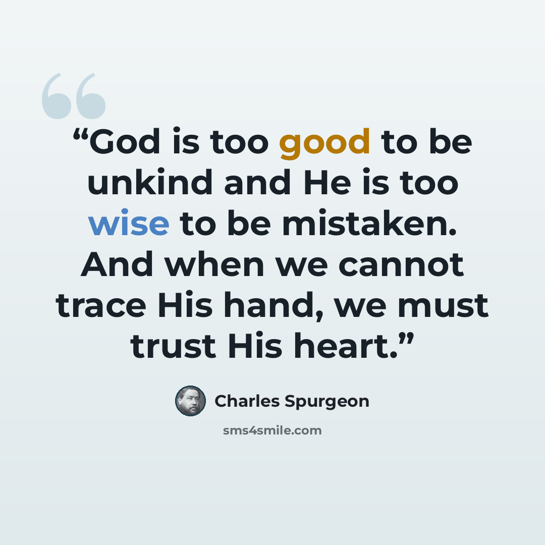 “God is too good to be unkind and He is too wise to be mistaken. And when we cannot trace His hand, we must trust His heart.” quote by Charles Spurgeon