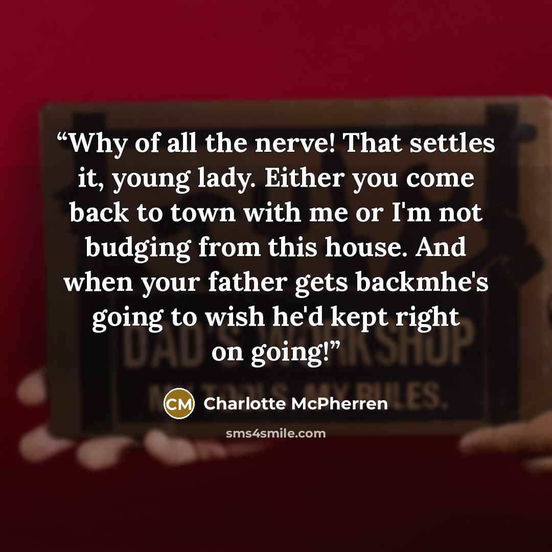 “Why of all the nerve! That settles it, young lady. Either you come back to town with me or I'm not budging from this house. And when your father gets backmhe's going to wish he'd kept right on going!” quote by Charlotte McPherren