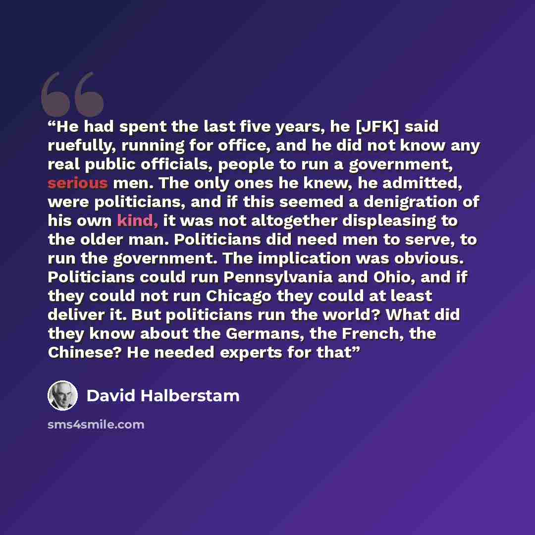 “He had spent the last five years, he [JFK] said ruefully, running for office, and he did not know any real public officials, people to run a government, serious men. The only ones he knew, he admitted, were politicians, and if this seemed a denigration of his own kind, it was not altogether…” quote by David Halberstam