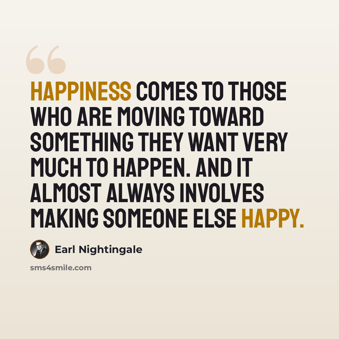 “Happiness comes to those who are moving toward something they want very much to happen. And it almost always involves making someone else happy.” quote by Earl Nightingale