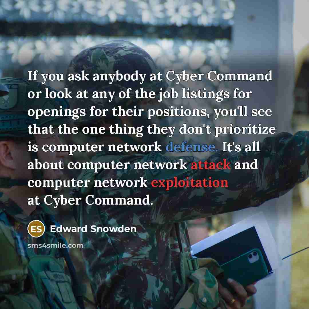 “If you ask anybody at Cyber Command or look at any of the job listings for openings for their positions, you'll see that the one thing they don't prioritize is computer network defense. It's all about computer network attack and computer network exploitation at Cyber Command.” quote by Edward Snowden