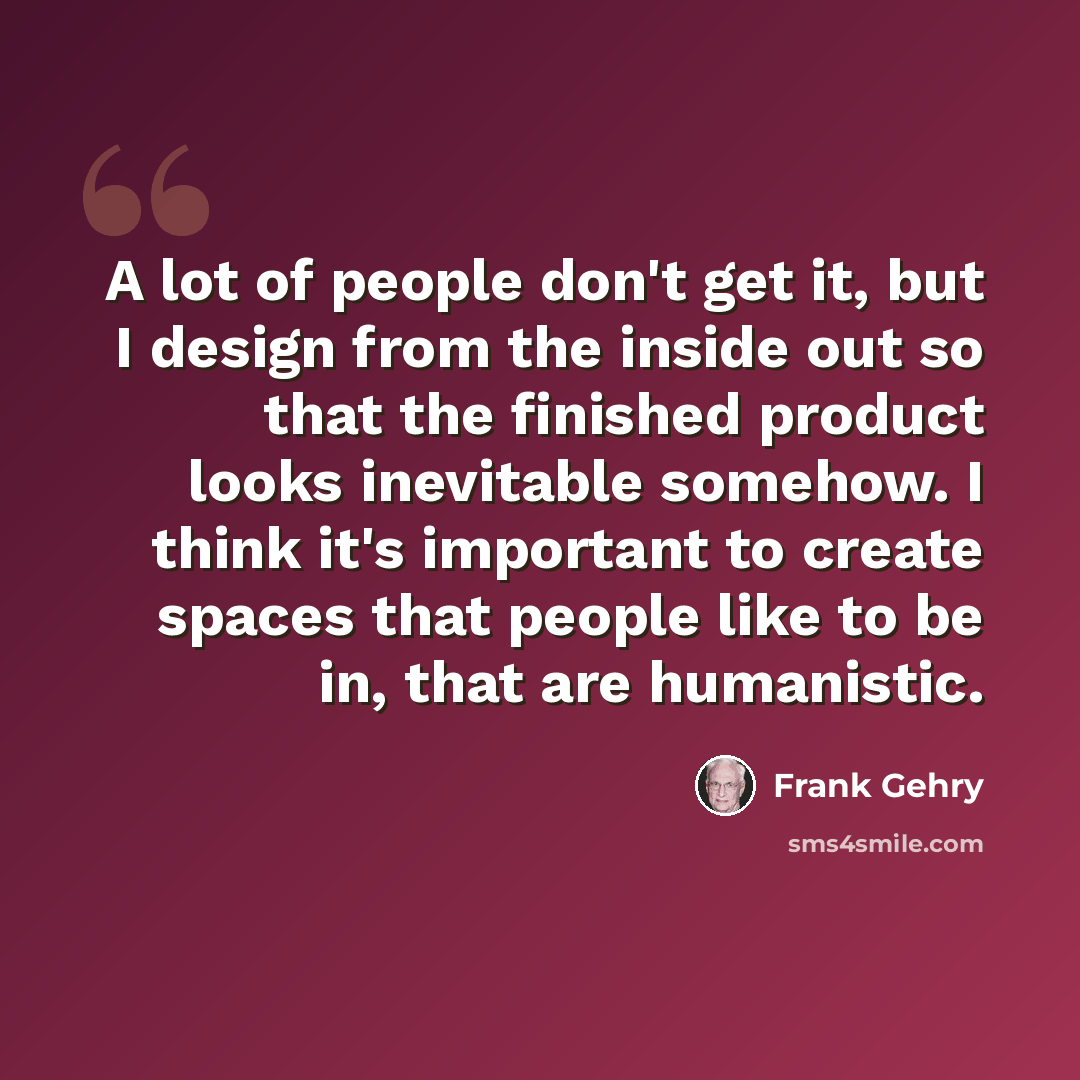 “A lot of people don't get it, but I design from the inside out so that the finished product looks inevitable somehow. I think it's important to create spaces that people like to be in, that are humanistic.” quote by Frank Gehry