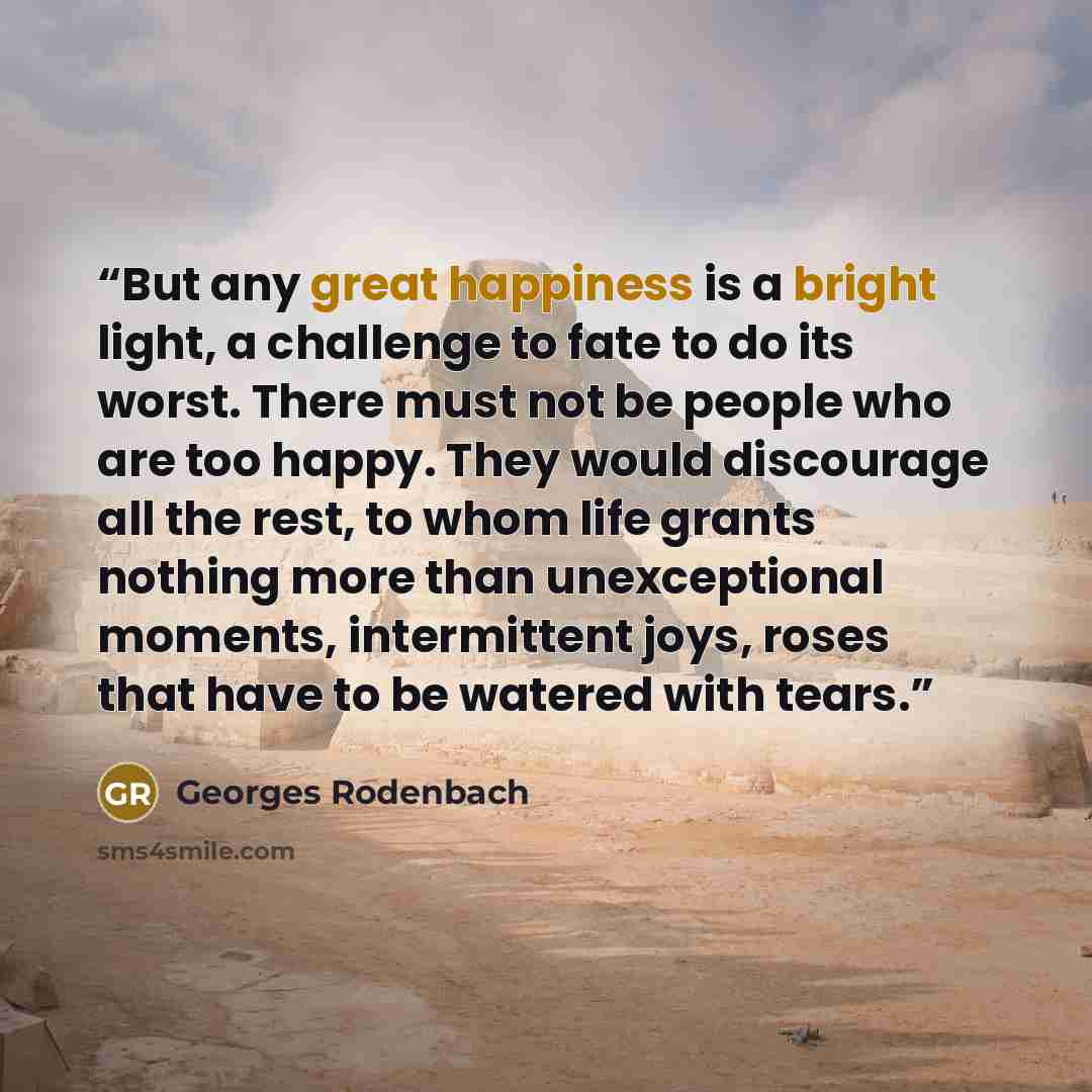 “But any great happiness is a bright light, a challenge to fate to do its worst. There must not be people who are too happy. They would discourage all the rest, to whom life grants nothing more than unexceptional moments, intermittent joys, roses that have to be watered with tears.” quote by Georges Rodenbach