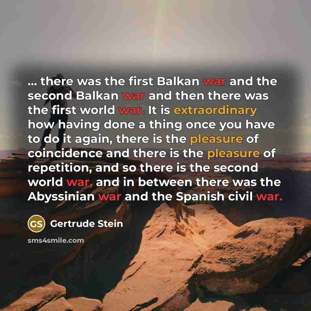 “... there was the first Balkan war and the second Balkan war and then there was the first world war. It is extraordinary how having done a thing once you have to do it again, there is the pleasure of coincidence and there is the pleasure of repetition, and so there is the second world war, and in…” quote by Gertrude Stein