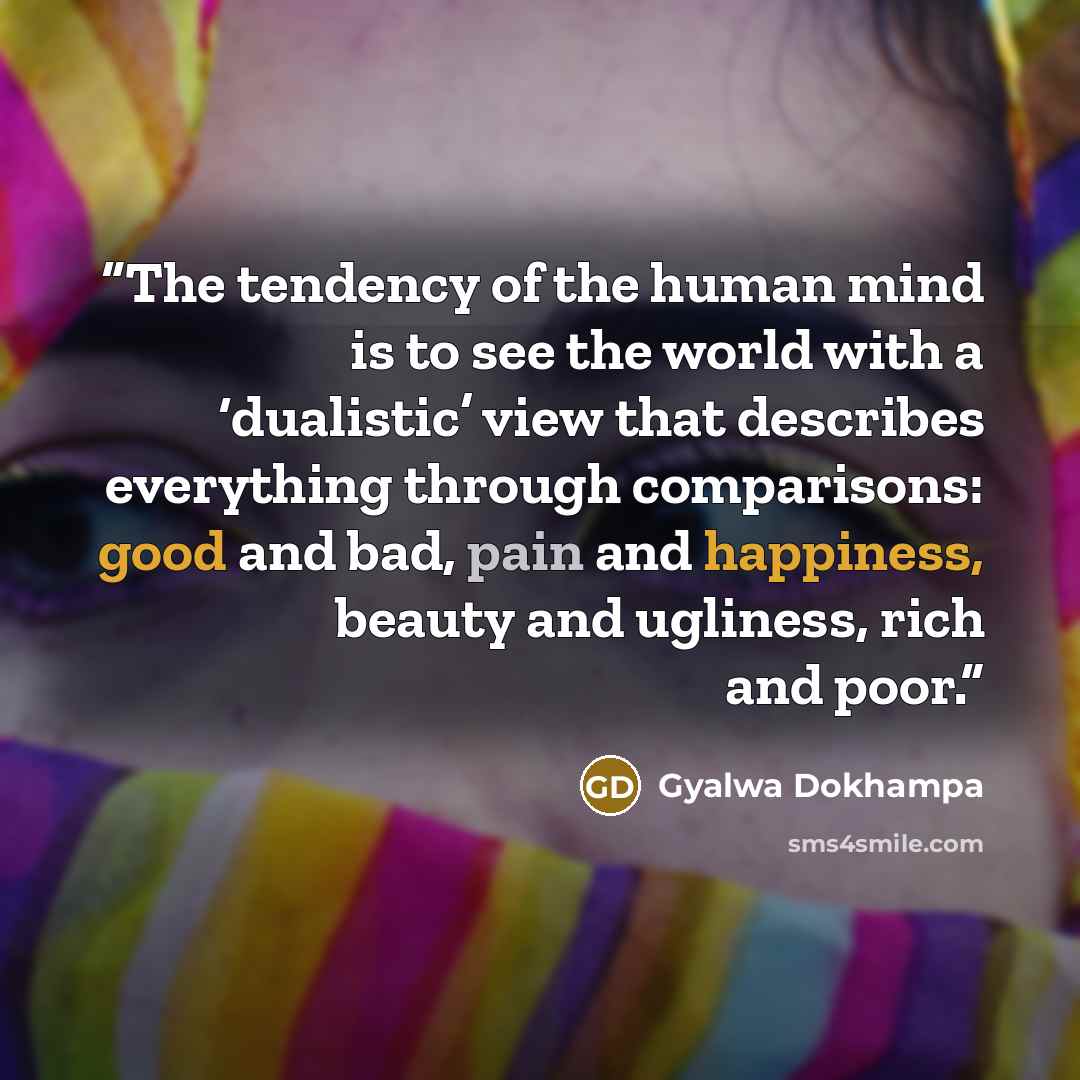 “The tendency of the human mind is to see the world with a ‘dualistic’ view that describes everything through comparisons: good and bad, pain and happiness, beauty and ugliness, rich and poor.” quote by Gyalwa Dokhampa