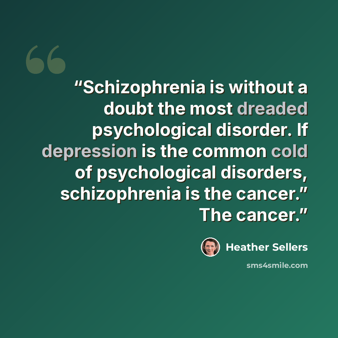 “Schizophrenia is without a doubt the most dreaded psychological disorder. If depression is the common cold of psychological disorders, schizophrenia is the cancer.” The cancer.” quote by Heather Sellers