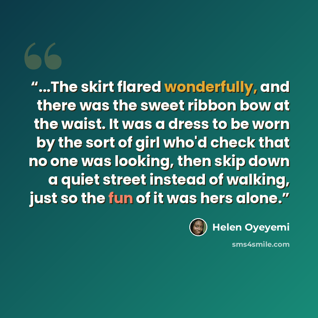 “...The skirt flared wonderfully, and there was the sweet ribbon bow at the waist. It was a dress to be worn by the sort of girl who'd check that no one was looking, then skip down a quiet street instead of walking, just so the fun of it was hers alone.” quote by Helen Oyeyemi