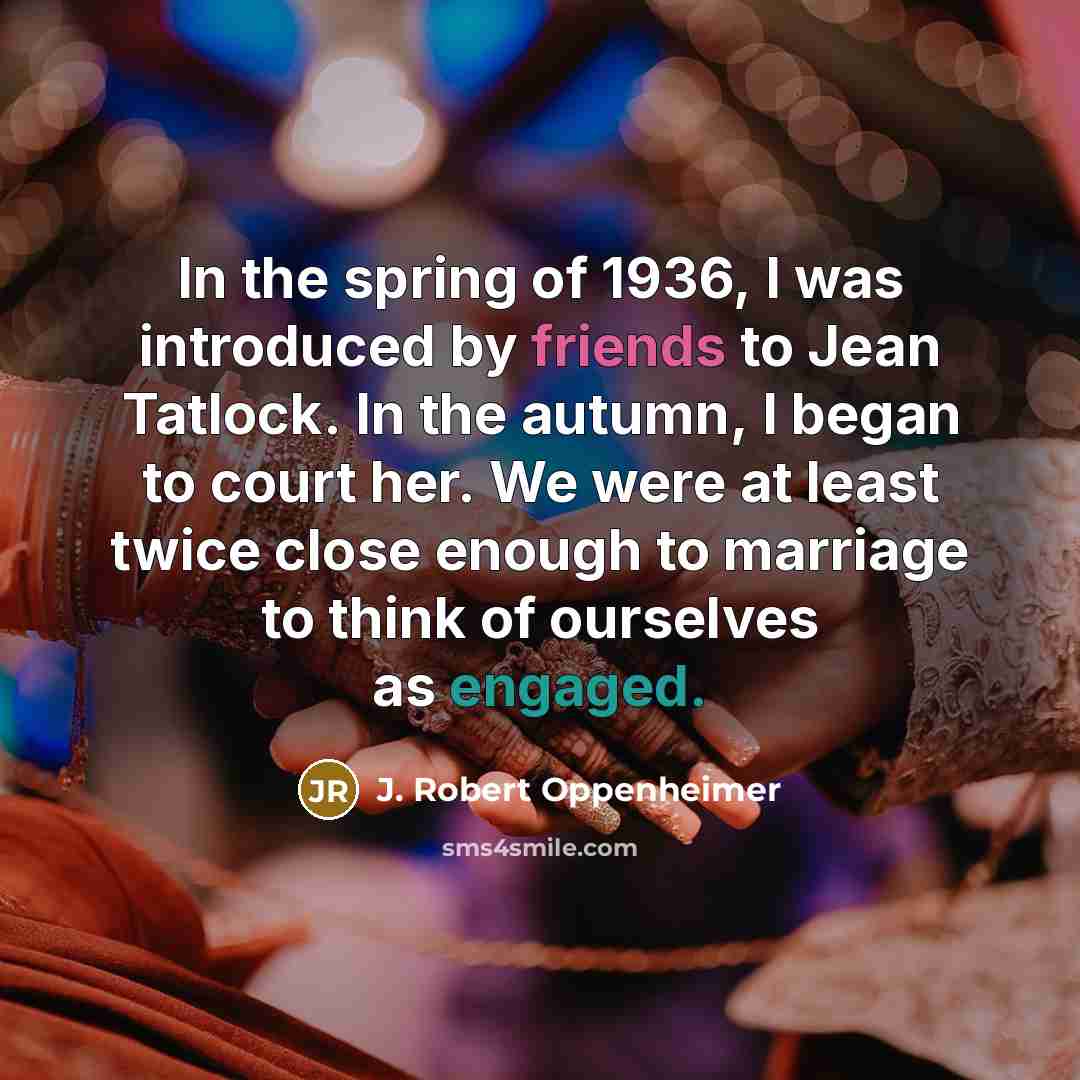 “In the spring of 1936, I was introduced by friends to Jean Tatlock. In the autumn, I began to court her. We were at least twice close enough to marriage to think of ourselves as engaged.” quote by J. Robert Oppenheimer