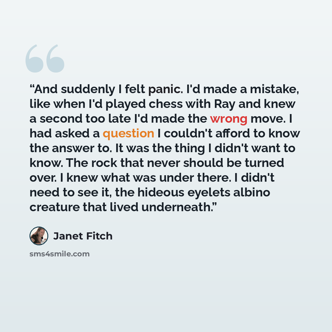 “And suddenly I felt panic. I'd made a mistake, like when I'd played chess with Ray and knew a second too late I'd made the wrong move. I had asked a question I couldn't afford to know the answer to. It was the thing I didn't want to know. The rock that never should be turned over. I knew what was…” quote by Janet Fitch