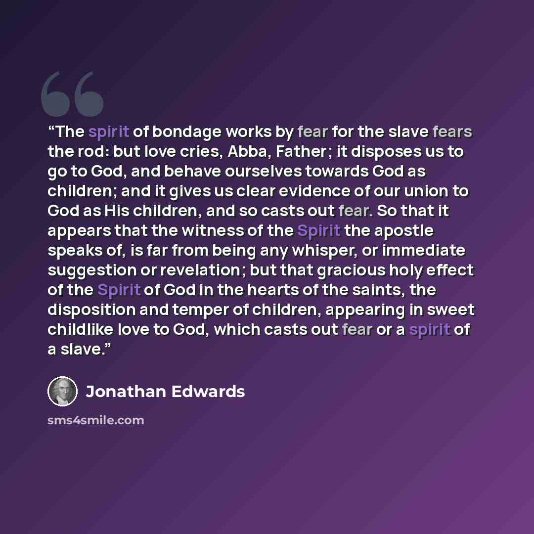 “The spirit of bondage works by fear for the slave fears the rod: but love cries, Abba, Father; it disposes us to go to God, and behave ourselves towards God as children; and it gives us clear evidence of our union to God as His children, and so casts out fear. So that it appears that the witness…” quote by Jonathan Edwards