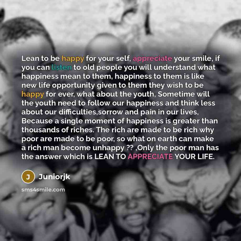 “Lean to be happy for your self, appreciate your smile, if you can listen to old people you will understand what happiness mean to them, happiness to them is like new life opportunity given to them they wish to be happy for ever, what about the youth, Sometime will the youth need to follow our…” quote by Juniorjk