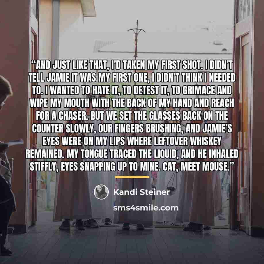 “And just like that, I’d taken my first shot. I didn’t tell Jamie it was my first one, I didn’t think I needed to. I wanted to hate it, to detest it, to grimace and wipe my mouth with the back of my hand and reach for a chaser. But we set the glasses back on the counter slowly, our fingers…” quote by Kandi Steiner