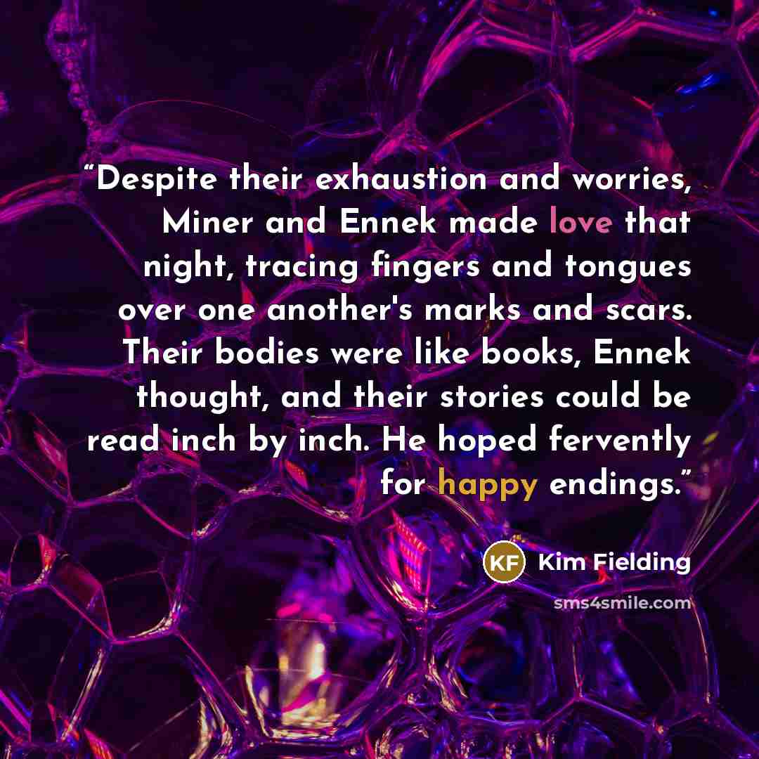 “Despite their exhaustion and worries, Miner and Ennek made love that night, tracing fingers and tongues over one another's marks and scars. Their bodies were like books, Ennek thought, and their stories could be read inch by inch. He hoped fervently for happy endings.” quote by Kim Fielding