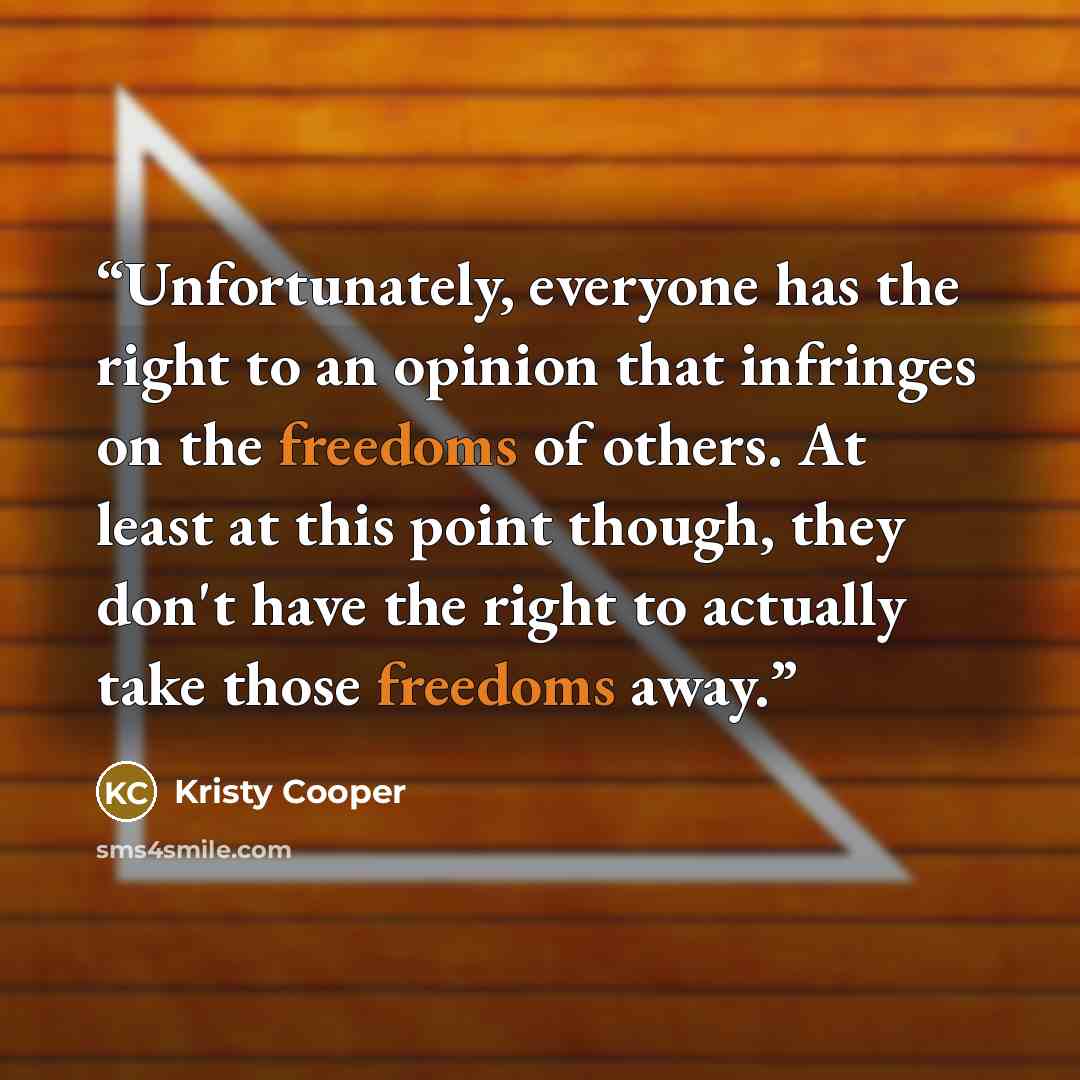 “Unfortunately, everyone has the right to an opinion that infringes on the freedoms of others. At least at this point though, they don't have the right to actually take those freedoms away.” quote by Kristy Cooper