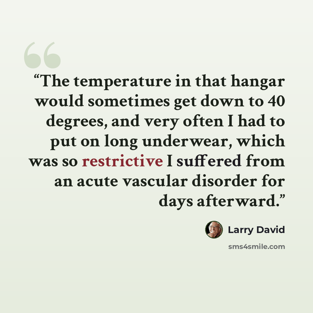 “The temperature in that hangar would sometimes get down to 40 degrees, and very often I had to put on long underwear, which was so restrictive I suffered from an acute vascular disorder for days afterward.” quote by LARRY DAVID