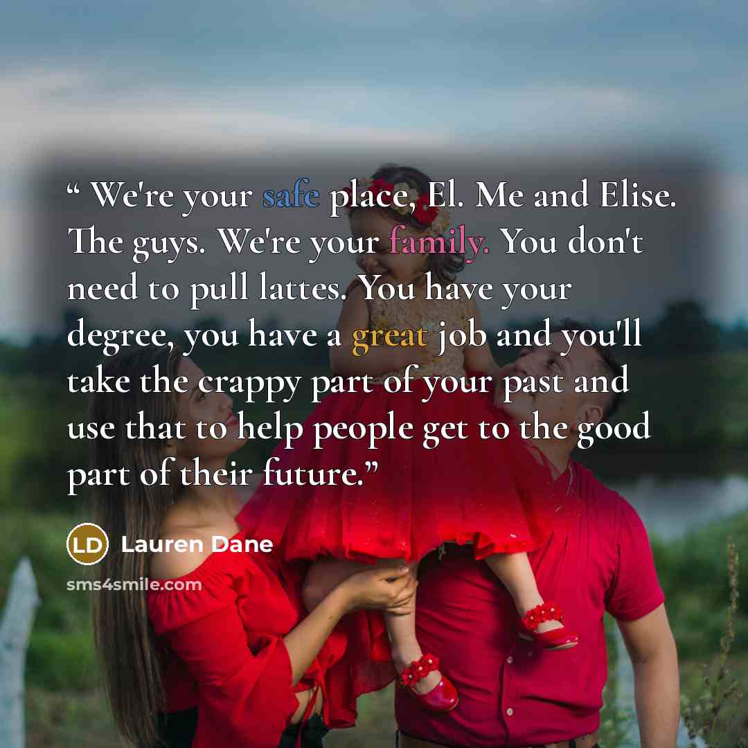 “We're your safe place, El. Me and Elise. The guys. We're your family. You don't need to pull lattes. You have your degree, you have a great job and you'll take the crappy part of your past and use that to help people get to the good part of their future.” quote by Lauren Dane