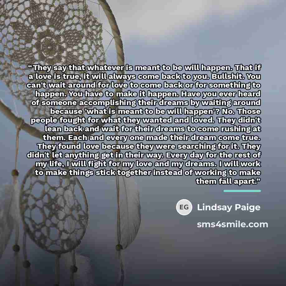 “They say that whatever is meant to be will happen. That if a love is true, it will always come back to you. Bullshit. You can't wait around for love to come back or for something to happen. You have to make it happen. Have you ever heard of someone accomplishing their dreams by waiting around…” quote by Lindsay Paige