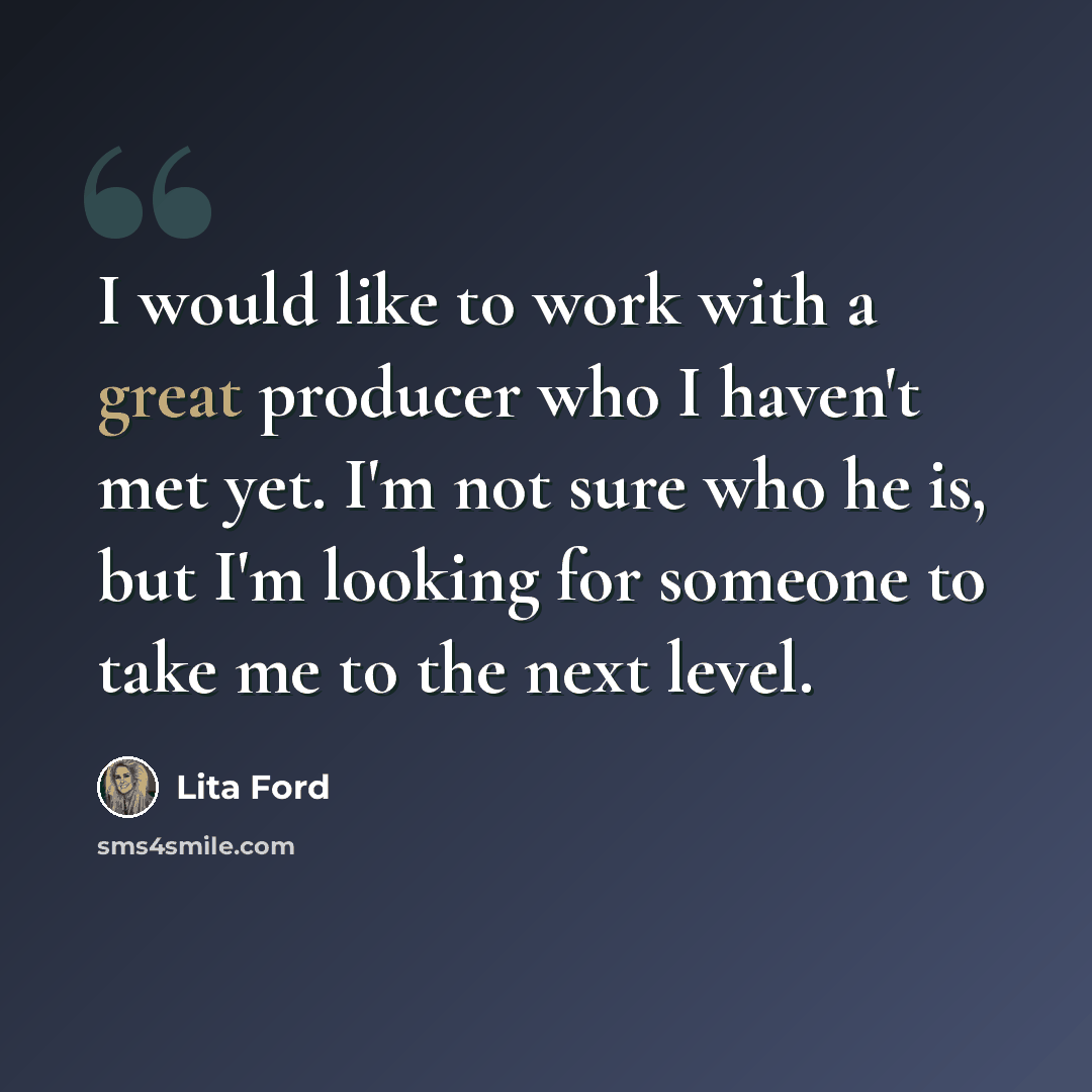 “I would like to work with a great producer who I haven't met yet. I'm not sure who he is, but I'm looking for someone to take me to the next level.” quote by Lita Ford
