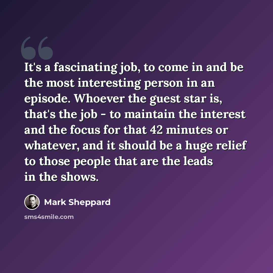 “It's a fascinating job, to come in and be the most interesting person in an episode. Whoever the guest star is, that's the job - to maintain the interest and the focus for that 42 minutes or whatever, and it should be a huge relief to those people that are the leads in the shows.” quote by Mark Sheppard