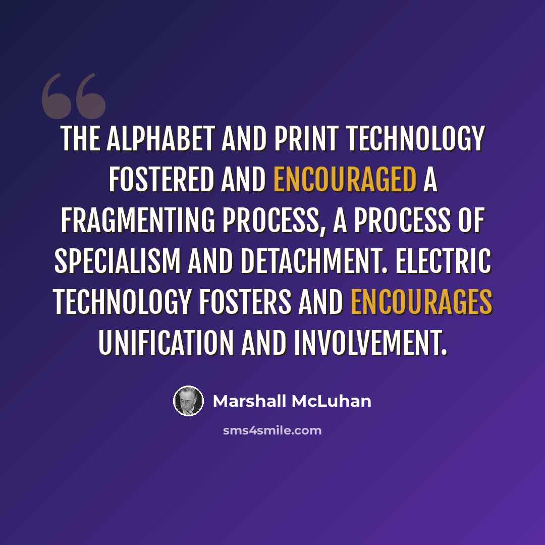 “The alphabet and print technology fostered and encouraged a fragmenting process, a process of specialism and detachment. Electric technology fosters and encourages unification and involvement.” quote by Marshall McLuhan