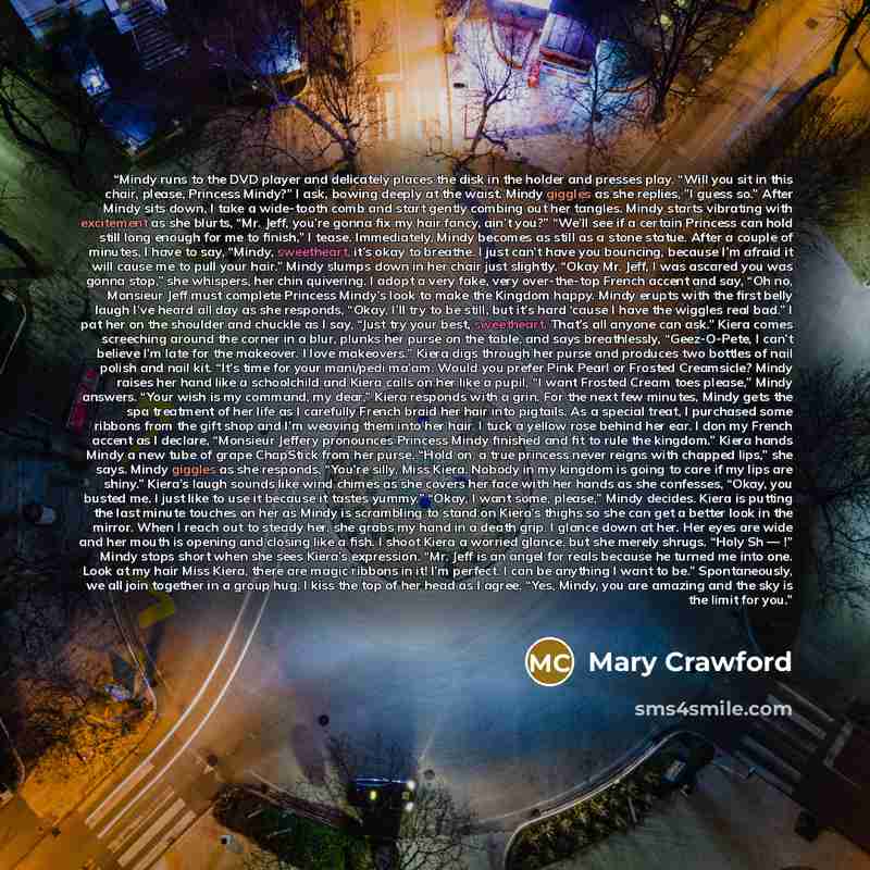 “Mindy runs to the DVD player and delicately places the disk in the holder and presses play. “Will you sit in this chair, please, Princess Mindy?” I ask, bowing deeply at the waist. Mindy giggles as she replies, ”I guess so.” After Mindy sits down, I take a wide-tooth comb and start gently combing…” quote by Mary Crawford