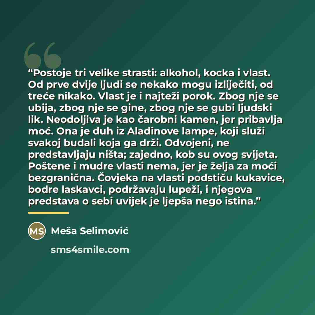 “Postoje tri velike strasti: alkohol, kocka i vlast. Od prve dvije ljudi se nekako mogu izliječiti, od treće nikako. Vlast je i najteži porok. Zbog nje se ubija, zbog nje se gine, zbog nje se gubi ljudski lik. Neodoljiva je kao čarobni kamen, jer pribavlja moć. Ona je duh iz Aladinove lampe, koji…” quote by Meša Selimović