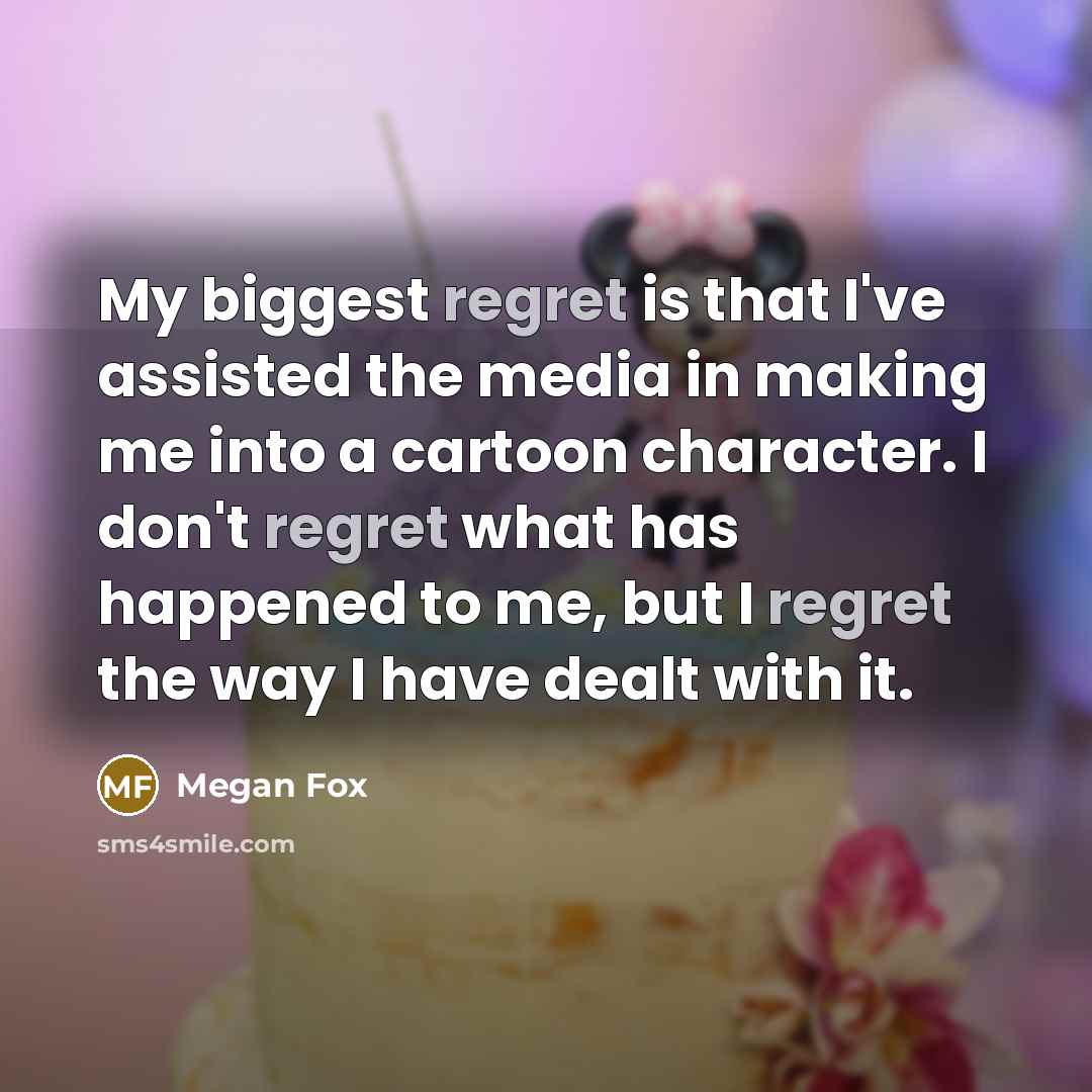 “My biggest regret is that I've assisted the media in making me into a cartoon character. I don't regret what has happened to me, but I regret the way I have dealt with it.” quote by Megan Fox