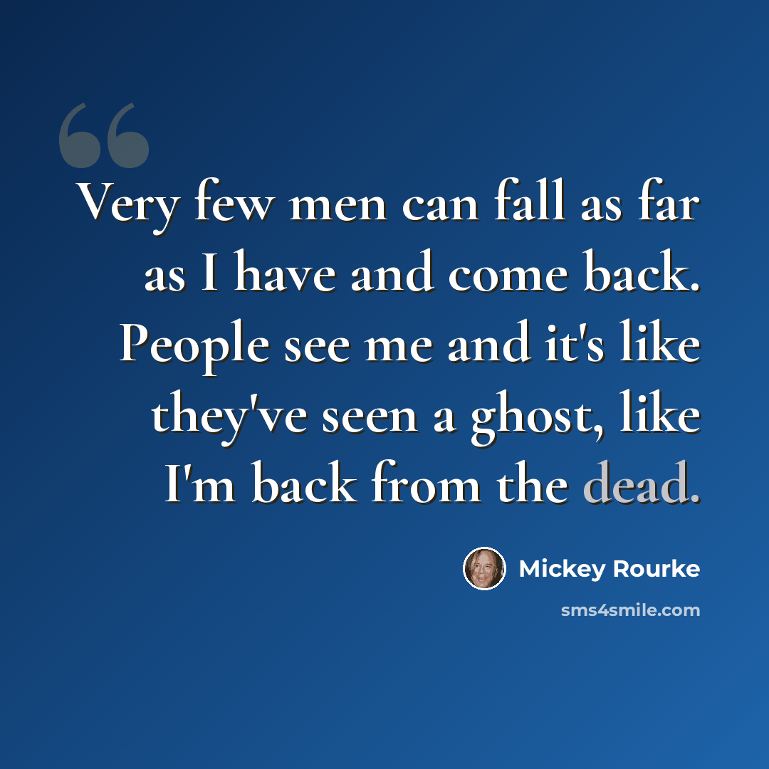 “Very few men can fall as far as I have and come back. People see me and it's like they've seen a ghost, like I'm back from the dead.” quote by Mickey Rourke