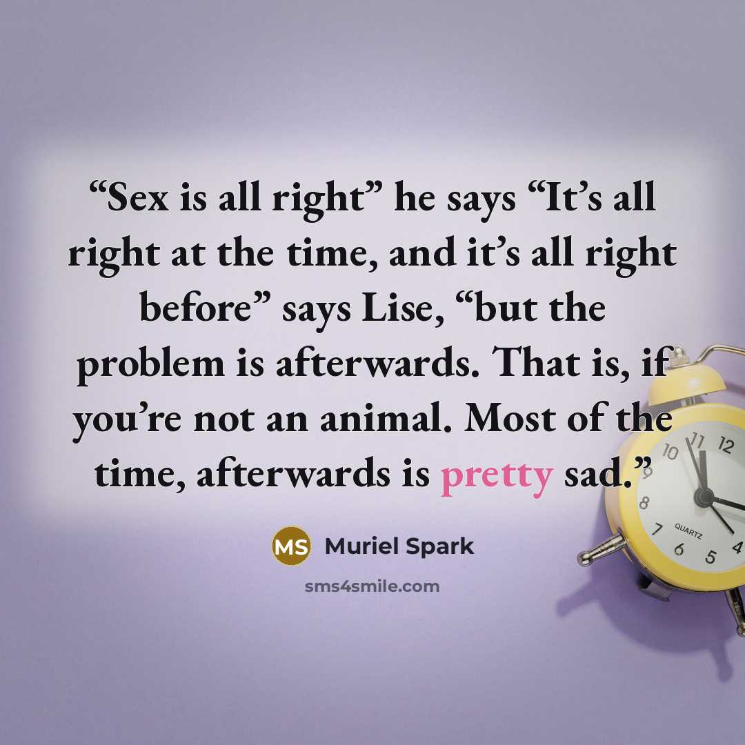 “Sex is all right” he says “It’s all right at the time, and it’s all right before” says Lise, “but the problem is afterwards. That is, if you’re not an animal. Most of the time, afterwards is pretty sad.” quote by Muriel Spark