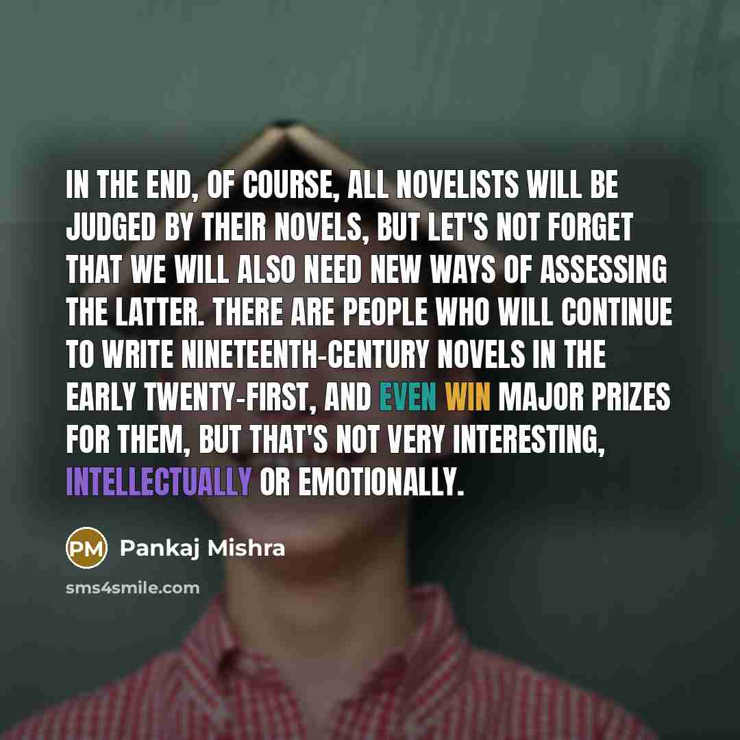 “In the end, of course, all novelists will be judged by their novels, but let's not forget that we will also need new ways of assessing the latter. There are people who will continue to write nineteenth-century novels in the early twenty-first, and even win major prizes for them, but that's not…” quote by Pankaj Mishra