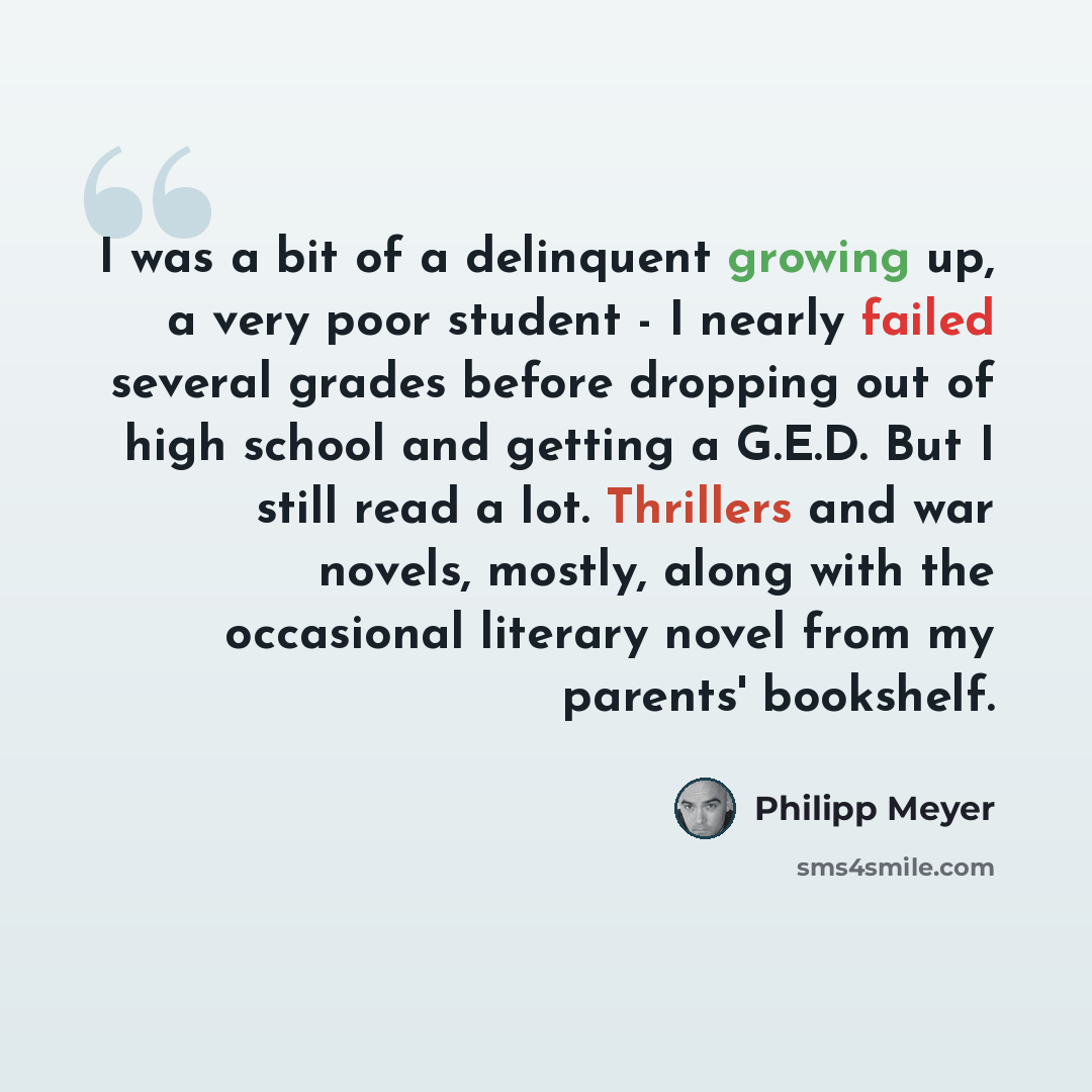 “I was a bit of a delinquent growing up, a very poor student - I nearly failed several grades before dropping out of high school and getting a G.E.D. But I still read a lot. Thrillers and war novels, mostly, along with the occasional literary novel from my parents' bookshelf.” quote by Philipp Meyer