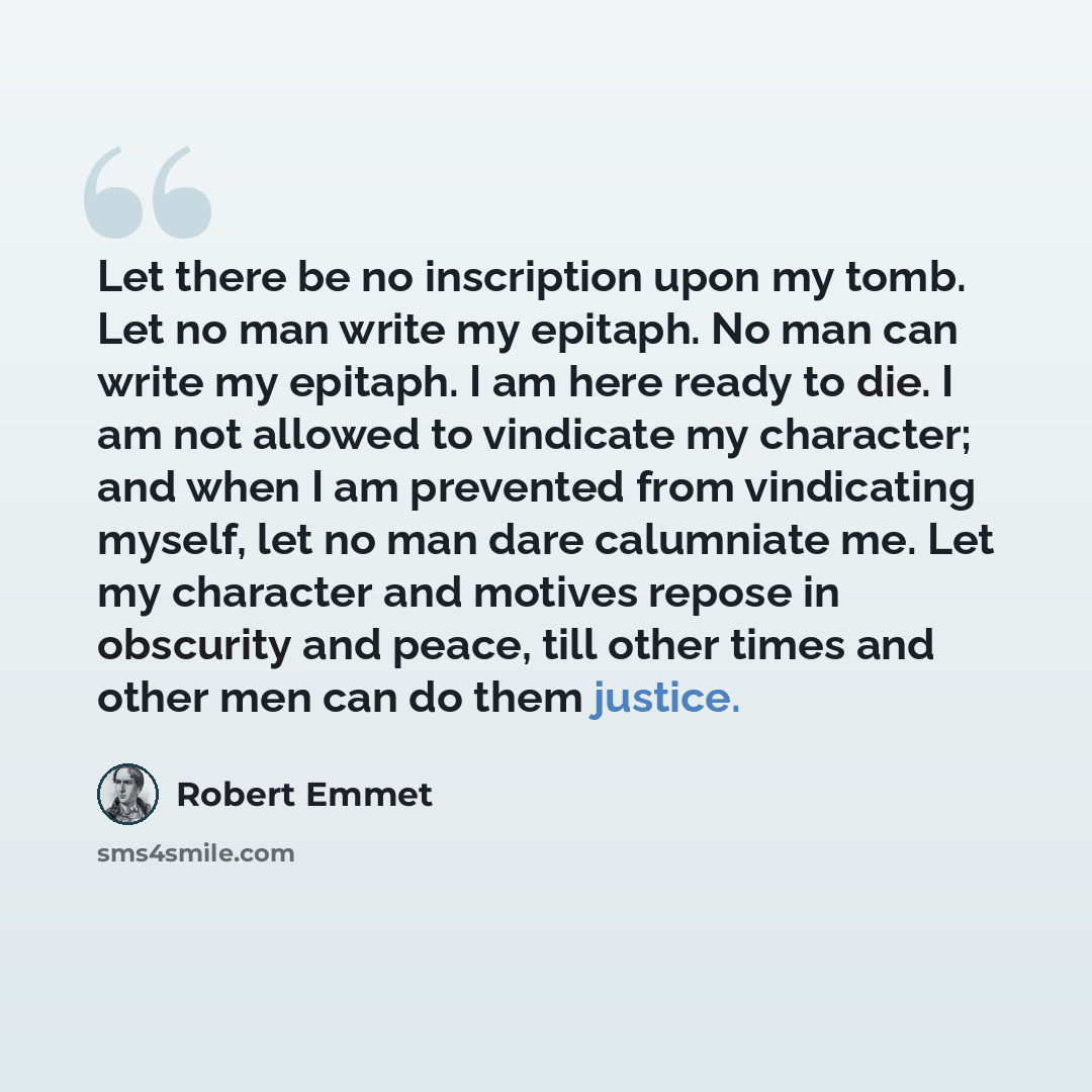 “Let there be no inscription upon my tomb. Let no man write my epitaph. No man can write my epitaph. I am here ready to die. I am not allowed to vindicate my character; and when I am prevented from vindicating myself, let no man dare calumniate me. Let my character and motives repose in obscurity…” quote by Robert Emmet