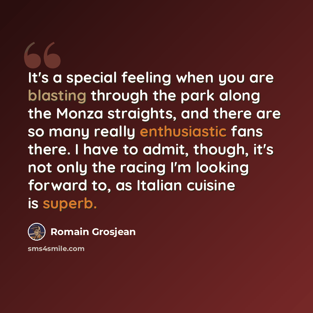 “It's a special feeling when you are blasting through the park along the Monza straights, and there are so many really enthusiastic fans there. I have to admit, though, it's not only the racing I'm looking forward to, as Italian cuisine is superb.” quote by Romain Grosjean