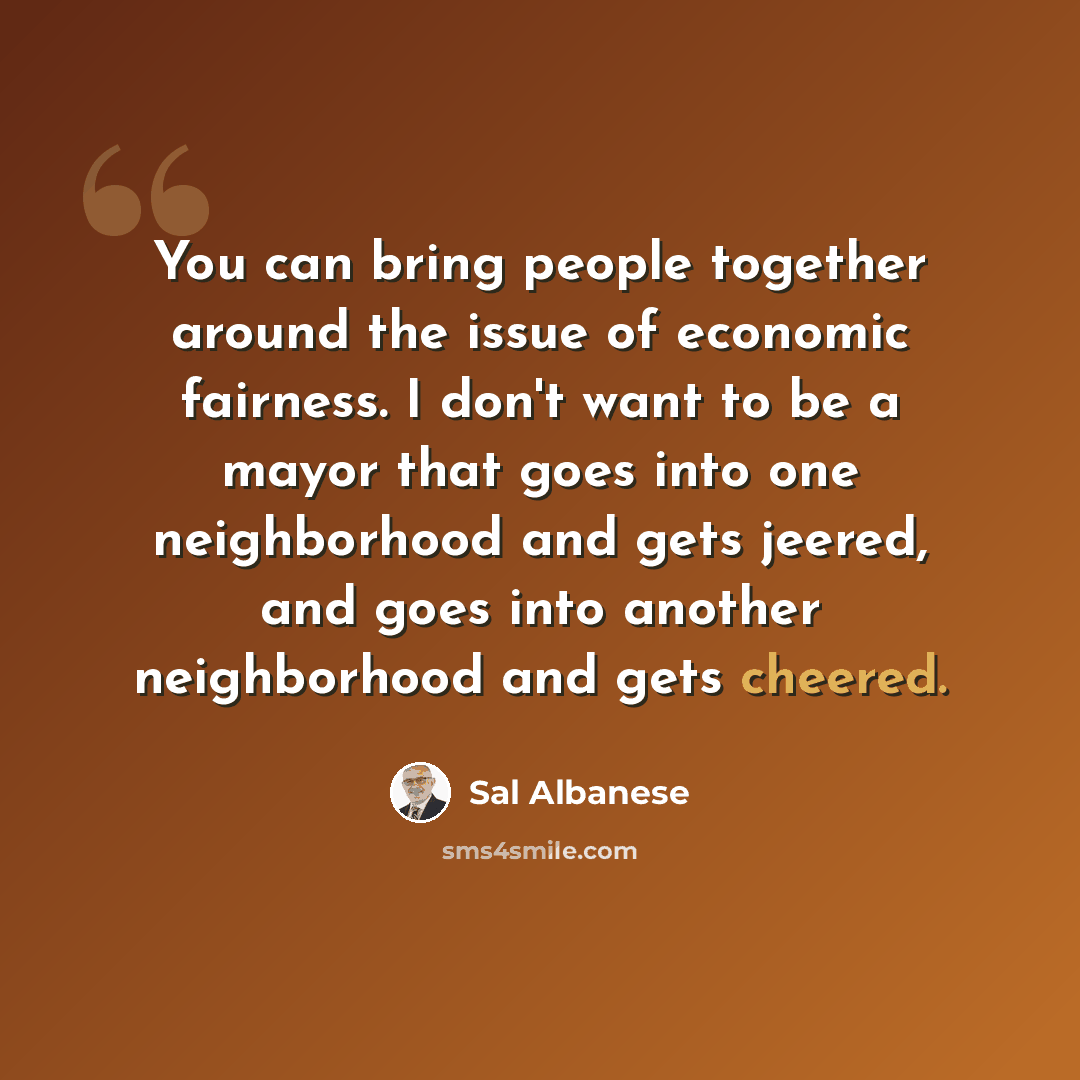 “You can bring people together around the issue of economic fairness. I don't want to be a mayor that goes into one neighborhood and gets jeered, and goes into another neighborhood and gets cheered.” quote by Sal Albanese