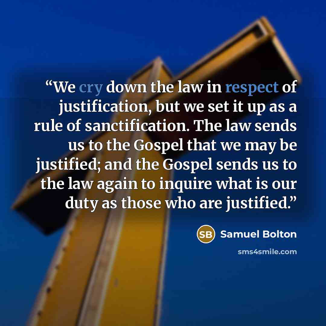 “We cry down the law in respect of justification, but we set it up as a rule of sanctification. The law sends us to the Gospel that we may be justified; and the Gospel sends us to the law again to inquire what is our duty as those who are justified.” quote by Samuel Bolton