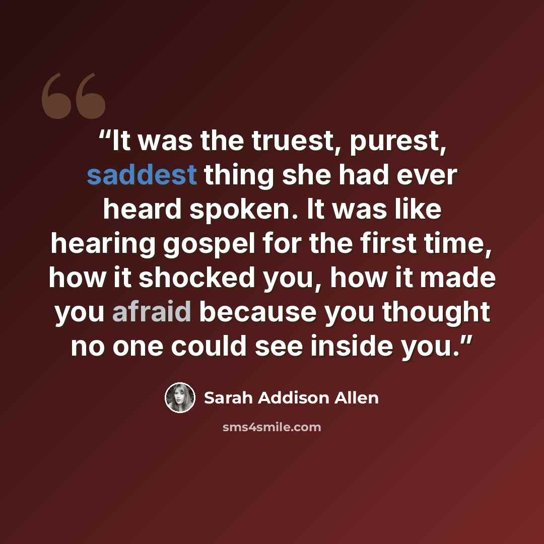 “It was the truest, purest, saddest thing she had ever heard spoken. It was like hearing gospel for the first time, how it shocked you, how it made you afraid because you thought no one could see inside you.” quote by Sarah Addison Allen