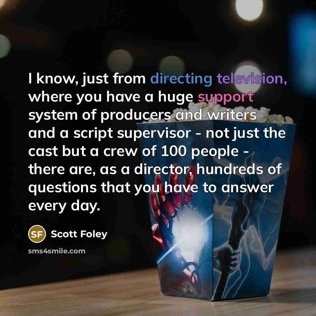 “I know, just from directing television, where you have a huge support system of producers and writers and a script supervisor - not just the cast but a crew of 100 people - there are, as a director, hundreds of questions that you have to answer every day.” quote by Scott Foley