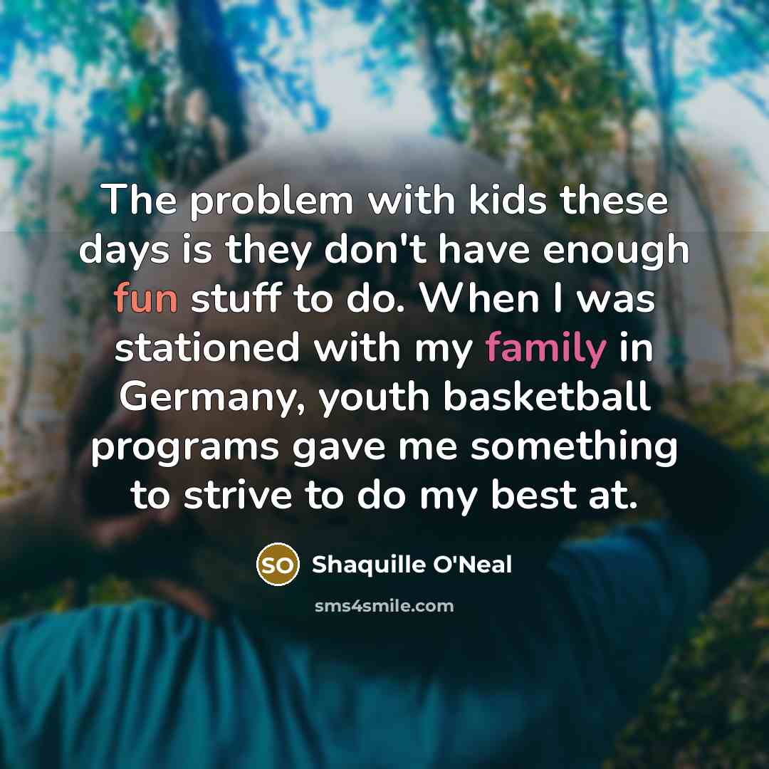 “The problem with kids these days is they don't have enough fun stuff to do. When I was stationed with my family in Germany, youth basketball programs gave me something to strive to do my best at.” quote by Shaquille O'Neal