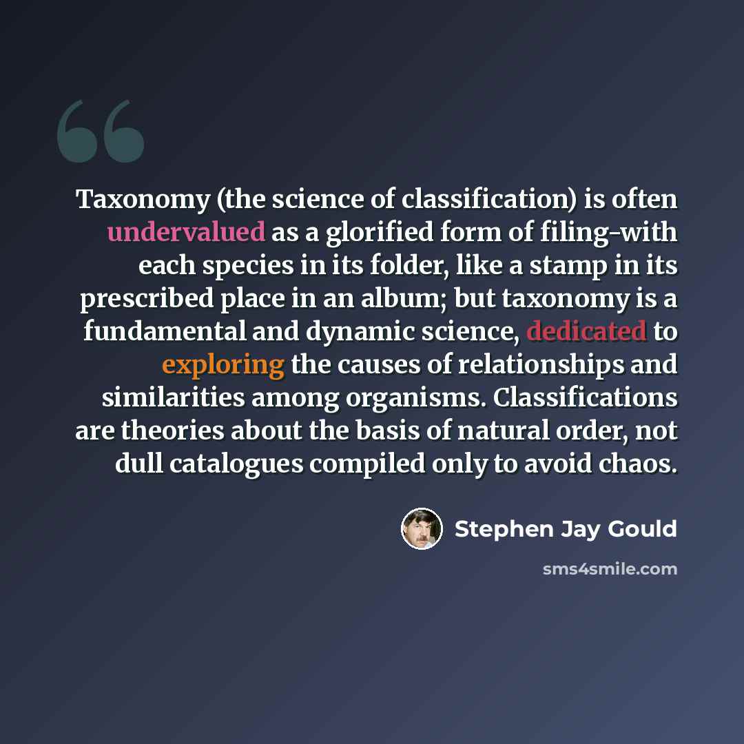 “Taxonomy (the science of classification) is often undervalued as a glorified form of filing-with each species in its folder, like a stamp in its prescribed place in an album; but taxonomy is a fundamental and dynamic science, dedicated to exploring the causes of relationships and similarities…” quote by Stephen Jay Gould