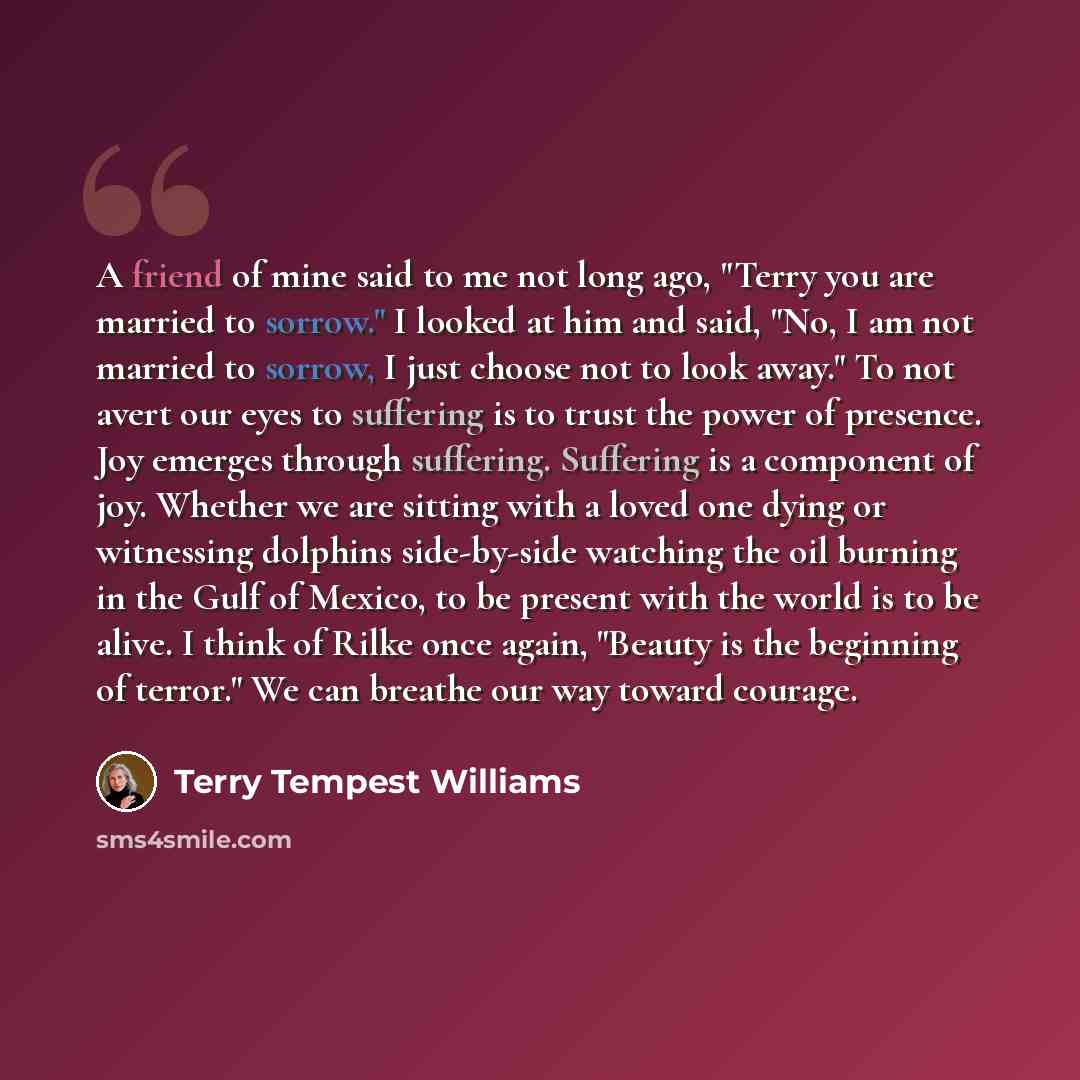 “A friend of mine said to me not long ago, "Terry you are married to sorrow." I looked at him and said, "No, I am not married to sorrow, I just choose not to look away." To not avert our eyes to suffering is to trust the power of presence. Joy emerges through suffering. Suffering is a component of…” quote by Terry Tempest Williams