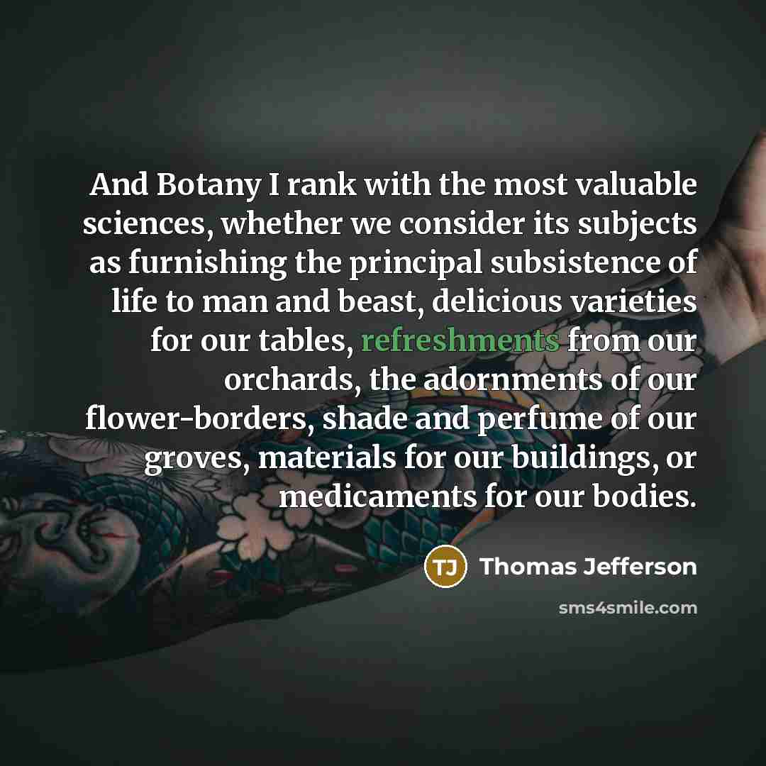 “And Botany I rank with the most valuable sciences, whether we consider its subjects as furnishing the principal subsistence of life to man and beast, delicious varieties for our tables, refreshments from our orchards, the adornments of our flower-borders, shade and perfume of our groves, materials…” quote by Thomas Jefferson