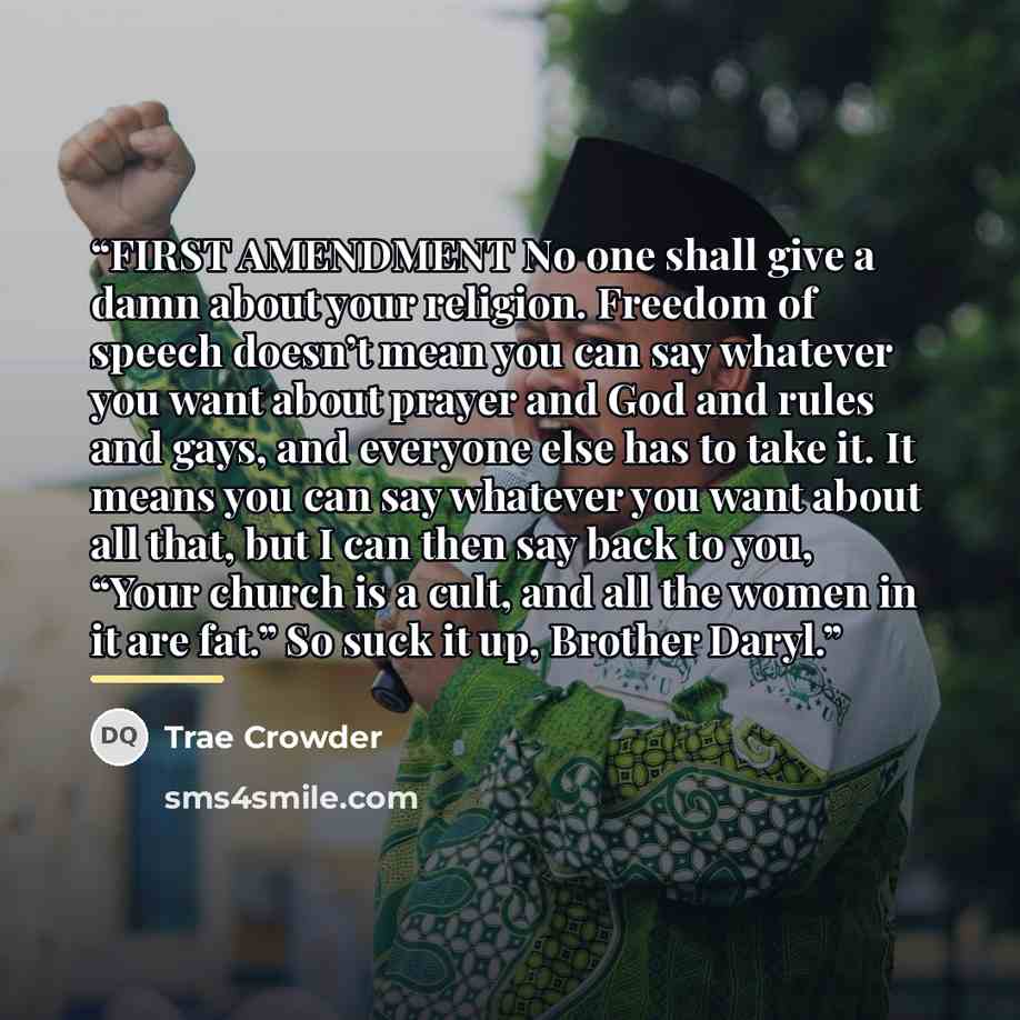“FIRST AMENDMENT No one shall give a damn about your religion. Freedom of speech doesn’t mean you can say whatever you want about prayer and God and rules and gays, and everyone else has to take it. It means you can say whatever you want about all that, but I can then say back to you, “Your church…” quote by Trae Crowder